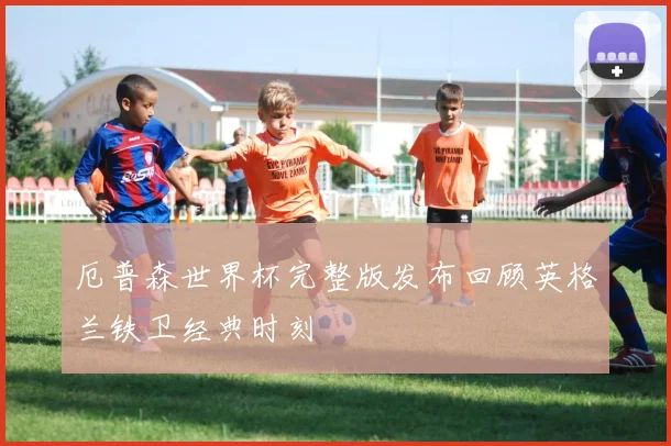 厄普森世界杯完整版发布回顾英格兰铁卫经典时刻
