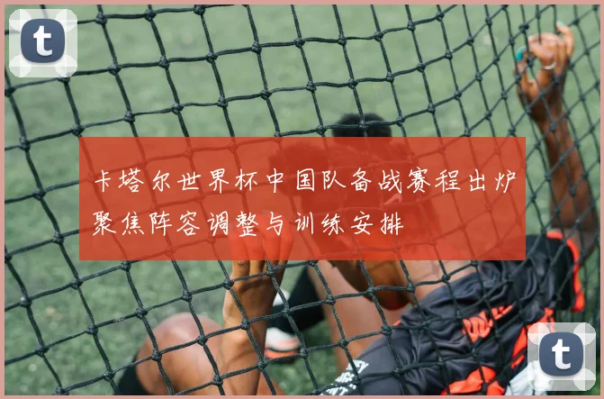 卡塔尔世界杯中国队备战赛程出炉聚焦阵容调整与训练安排