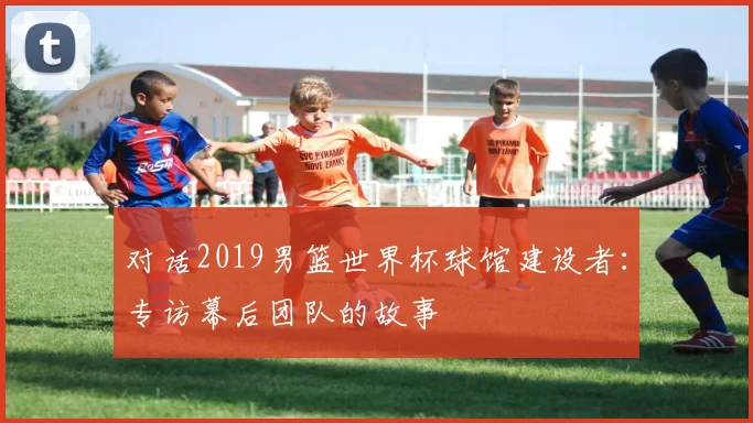 对话2019男篮世界杯球馆建设者:专访幕后团队的故事