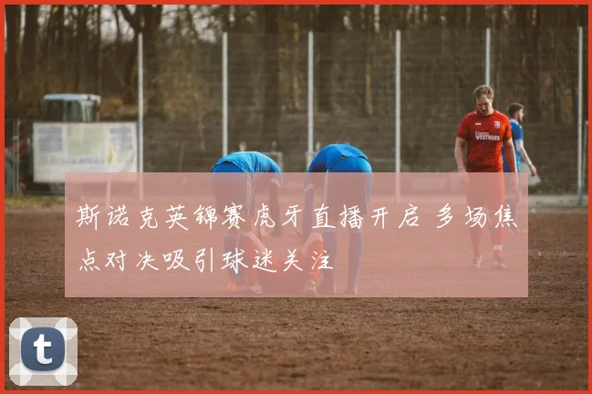 斯诺克英锦赛虎牙直播开启 多场焦点对决吸引球迷关注