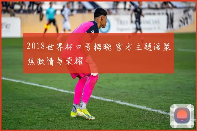 2018世界杯口号揭晓 官方主题语聚焦激情与荣耀