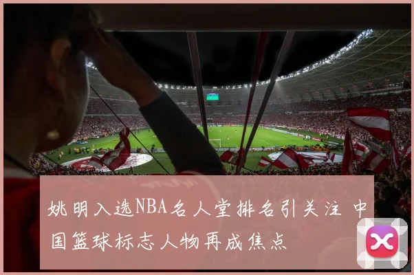 姚明入选NBA名人堂排名引关注 中国篮球标志人物再成焦点