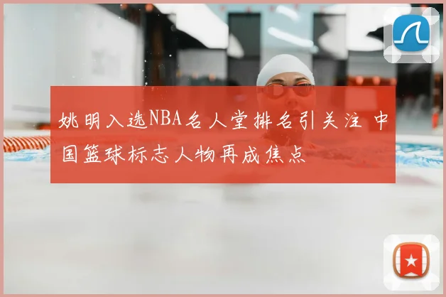 姚明入选NBA名人堂排名引关注 中国篮球标志人物再成焦点