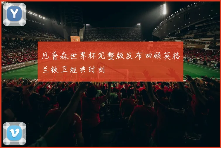 厄普森世界杯完整版发布回顾英格兰铁卫经典时刻