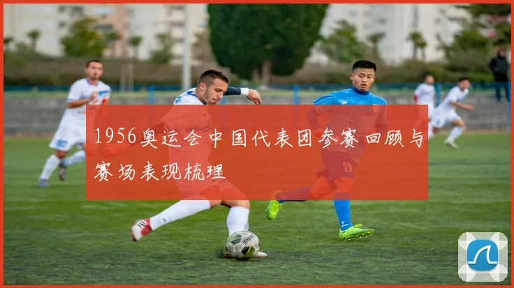 1956奥运会中国代表团参赛回顾与赛场表现梳理