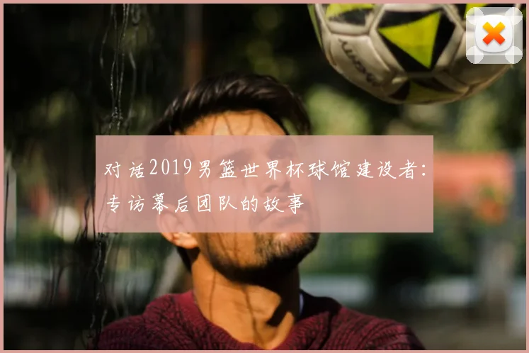 对话2019男篮世界杯球馆建设者：专访幕后团队的故事