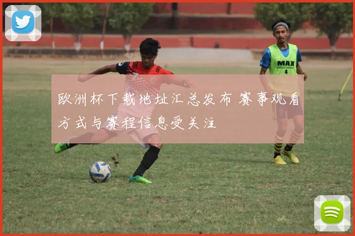 欧洲杯下载地址汇总发布 赛事观看方式与赛程信息受关注