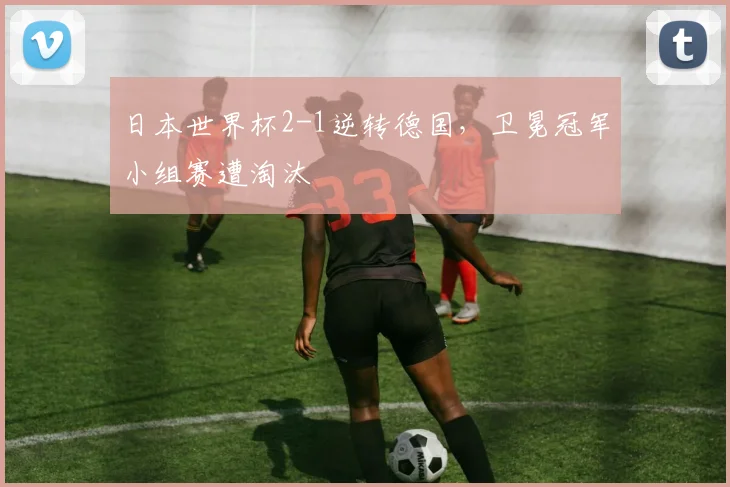 日本世界杯2-1逆转德国，卫冕冠军小组赛遭淘汰