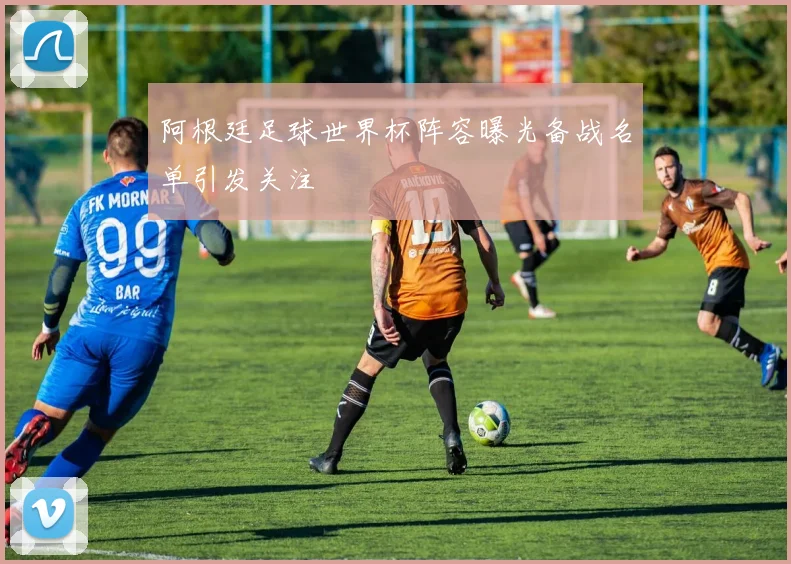 阿根廷足球世界杯阵容曝光备战名单引发关注