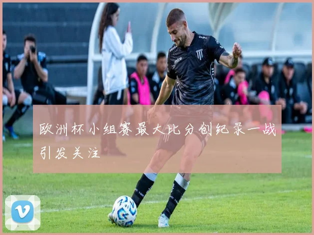 欧洲杯小组赛最大比分创纪录一战引发关注